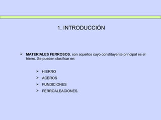 1. INTRODUCCIÓN
 MATERIALES FERROSOS, son aquellos cuyo constituyente principal es el
hierro. Se pueden clasificar en:
 HIERRO
 ACEROS
 FUNDICIONES
 FERROALEACIONES.
 