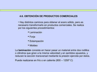 4.6. OBTENCIÓN DE PRODUCTOS COMERCIALES
• Hay distintos caminos para obtener el acero sólido, pero es
necesario transformarlo en productos comerciales. Se realiza
por los siguientes procedimientos:
 Laminación
 Forja
 Estampación
 Moldeo
La laminación consiste en hacer pasar un material entre dos rodillos
o cilindros que giran a la misma velocidad y en sentidos opuestos, y
reducen la sección transversal mediante la presión ejercida por éstos.
Puede realizarse en frío o en caliente (800 – 1250º C)
 