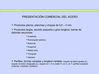 PRESENTACIÓN COMERCIAL DEL ACERO
 Productos planos, planchas y chapas de 0.5 – 3 mm
 Productos largos, sección pequeña y gran longitud, barras de
distintas secciones:
 Cuadrada
 Rectangular (pletina)
 Redonda
 Exagonal
 Media caña
 Triangular
 Alambre
 Perfiles, formas variadas y longitud variable: angular de lados iguales (L),
angular de lados desiguales (L), angular en I, H (o doble T), en U, en T, perfiles tubulares
(redondo, cuadrado, perfilado)
 