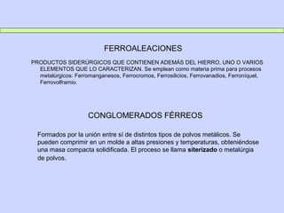 FERROALEACIONES
PRODUCTOS SIDERÚRGICOS QUE CONTIENEN ADEMÁS DEL HIERRO, UNO O VARIOS
ELEMENTOS QUE LO CARACTERIZAN. Se emplean como materia prima para procesos
metalúrgicos: Ferromanganesos, Ferrocromos, Ferrosilicios, Ferrovanadios, Ferroníquel,
Ferrovolframio.
CONGLOMERADOS FÉRREOS
Formados por la unión entre sí de distintos tipos de polvos metálicos. Se
pueden comprimir en un molde a altas presiones y temperaturas, obteniéndose
una masa compacta solidificada. El proceso se llama siterizado o metalúrgia
de polvos.
 