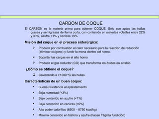 CARBÓN DE COQUE
El CARBÓN es la materia prima para obtener COQUE. Sólo son aptas las hullas
grasas y semigrasas de llama corta, con contenido en materias volátiles entre 22%
y 30%, azufre <1% y cenizas <9%
Misión del coque en el proceso siderúrgico:
 Producir por combustión el calor necesario para la reacción de reducción
(eliminar oxígeno) y fundir la mena dentro del horno.
 Soportar las cargas en el alto horno
 Producir el gas reductor (CO) que transforma los óxidos en arrabio.
¿Cómo se obtiene el coque?
 Calentando a >1000 ºC las hullas.
Características de un buen coque:
 Buena resistencia al aplastamiento
 Baja humedad (<3%)
 Bajo contenido en azufre (<1%)
 Bajo contenido en cenizas (<9%)
 Alto poder calorífico (6500 – 8750 kcal/kg)
 Mínimo contenido en fósforo y azufre (hacen frágil la fundición)
 