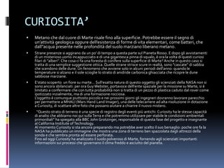 CURIOSITA’
 Metano che dal cuore di Marte risale fino alla superficie. Potrebbe essere il segno di
un’attività geologica oppure dell’esistenza di forme di vita elementari, come batteri, che
dall”acqua presente nelle profondità del suolo marziano liberano metano.
 Strane presenze si aggirano da un po' di tempo a questa parte sul Pianeta Rosso. E dopo gli avvistamenti
di un misterioso uomo incappucciato e di una gigantesca pinna di squalo, è ora la volta di questi curiosi
filari di "alberi". Che cosa ci fa una foresta di conifere sulla superficie di Marte? Anche in questo caso si
tratta di una semplice suggestione ottica. Quelle strane strisce scure in realtà, sono "cascate" di sabbia
che scendono delle dune. Un fenomeno che avviene solo in alcuni periodi dell'anno: quando le
temperature si alzano e il sole scioglie lo strato di anidride carbonica ghiacciata che ricopre le dune
sabbiose marziane.
 E’stato scoperto un fiore su marte… Sull'esatta natura di questo oggetto gli scienziati della NASA non si
sono ancora sbilanciati: per ora GuyWebster, portavoce dell'ente spaziale per la missione su Marte, si è
limitato a confermare che con tutta probabilità non si tratta di un pezzo di plastica caduto dal rover come
ipotizzato inzialmente, ma di una formazione rocciosa.
L'oggetto è comunque piuttosto piccolo e nei prossimi giorni gli ingegneri dovranno lavorare parecchio
per permettere a MHALI (Mars Hand Land Imager), una delle telecamere ad alta risoluzione in dotazione
a Curiosity, di scattare altre foto che possano aiutare a chiarire il nuovo mistero.
 “Questo strato di terreno è una specie di registro degli eventi più antichi: Curiosity ha le stesse capacità
di analisi che abbiamo noi qui sullaTerra e che potremmo utilizzare per stabile le condizioni ambientali
primordiali” ha spiegato alla BBC John Grotzinger, responsabile di questa fase del progetto e insegnante
al California Institute ofTechnology.
Al momento Curiosity si sta ancora preparando ma potrebbe aver scelto il suo bersaglio: poche ore fa la
NASA ha pubblicato un immagine che mostra una zona di terreno ben spazzolata dagli attrezzi della
sonda e che sembra pronta ad essere perforata.
Fino ad oggi Curiosity ha analizzato il suolo polveroso di Marte, fornendo agli scienziati importanti
informazioni sui processi che governano il clima freddo e asciutto del pianeta.
 