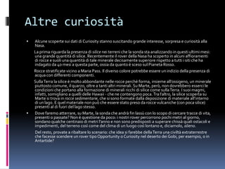Altre curiosità
 Alcune scoperte sui dati di Curiosity stanno suscitando grande interesse, sorpresa e curiosità alla
Nasa.
La prima riguarda la presenza di silice nei terreni che la sonda sta analizzando in questi ultimi mesi:
una grande quantità di silice. Recentemente il rover della Nasa ha scoperto in alcuni affioramenti
di rocce e suoli una quantità di tale minerale decisamente superiore rispetto a tutti i siti che ha
indagato da 40 mesi a questa parte, ossia da quanto è sceso sul Pianeta Rosso.
Rocce stratificate vicino a Maria Pass. Il diverso colore potrebbe essere un indizio della presenza di
acqua con differenti componenti.
SullaTerra la silice è molto abbondante nelle rocce perché forma, insieme all’ossigeno, un minerale
piuttosto comune, il quarzo, oltre a tanti altri minerali. Su Marte, però, non dovrebbero esserci le
condizioni che portano alla formazione di minerali ricchi di silice come sullaTerra. I suoi magmi,
infatti, somigliano a quelli delle Hawaii - che ne contengono poca.Tra l’altro, la silice scoperta su
Marte si trova in rocce sedimentarie, che si sono formate dalla deposizione di materiale all’interno
di un lago. E quel materiale non può che essere stato preso da rocce vulcaniche (con poca silice)
presenti al di fuori del lago stesso.
 Dove faremo atterrare, su Marte, la sonda che andrà fin lassù con lo scopo di cercare tracce di vita,
presenti o passate? Non è questione da poco: i nostri rover percorrono pochi metri al giorno,
sondano qualche centinaio di metri l'anno e non sono predisposti a superare chissà quali ostacoli e
impedimenti, del terreno così come del clima di un luogo così lontano e, diciamolo, alieno.
Del resto, provate a ribaltare lo scenario: che idea si farebbe dellaTerra una civiltà extraterrestre
che facesse scendere un rover tipoOpportunity o Curiosity nel deserto dei Gobi, per esempio, o in
Antartide?
 