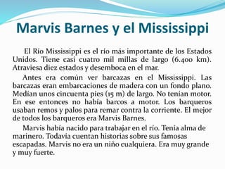 Marvis Barnes y el Mississippi
El Río Mississippi es el río más importante de los Estados
Unidos. Tiene casi cuatro mil millas de largo (6.400 km).
Atraviesa diez estados y desemboca en el mar.
Antes era común ver barcazas en el Mississippi. Las
barcazas eran embarcaciones de madera con un fondo plano.
Medían unos cincuenta pies (15 m) de largo. No tenían motor.
En ese entonces no había barcos a motor. Los barqueros
usaban remos y palos para remar contra la corriente. El mejor
de todos los barqueros era Marvis Barnes.
Marvis había nacido para trabajar en el río. Tenía alma de
marinero. Todavía cuentan historias sobre sus famosas
escapadas. Marvis no era un niño cualquiera. Era muy grande
y muy fuerte.
 