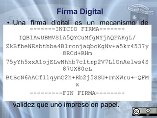 Firma Digital Una firma digital es un mecanismo de representación y confirmación de la identidad de un sujeto en un medio digital. Consiste en un conjunto complejo de datos únicos encriptados que permiten confirmar que fueron generados exclusivamente a partir de una clave o llave secreta del firmante. Un documento firmado digitalmente no puede ser repudiado y goza de la misma validez que uno impreso en papel. -------INICIO FIRMA------- IQB1AwUBMVSiA5QYCuMfgNYjAQFAKgL/ ZkBfbeNEsbthba4BlrcnjaqbcKgNv+a5kr4537y8RCd+RHm 75yYh5xxA1ojELwNhhb7cltrp2V7LlOnAelws4S87UX80cL BtBcN6AACf11qymC2h+Rb2j5SSU+rmXWru+=QFMx ---------FIN FIRMA-------- 
