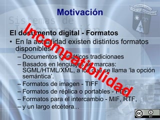 Motivación El documento digital - Formatos  En la actualidad existen distintos formatos disponibles: Documentos Ofimáticos tradicionaes Basados en lenguajes de marcas: SGML/HTML/XML, a los que se llama ‘la opción semántica’. Formatos de imagen - TIFF Formatos de réplica o portables - PDF Formatos para el intercambio - MIF, RTF, y un largo etcétera... Incompatibilidad 