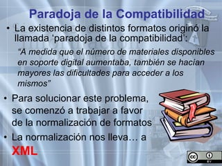 Para solucionar este problema, se comenzó a trabajar a favor de la normalización de formatos La normalización nos lleva… a  XML Paradoja de la Compatibilidad La existencia de distintos formatos originó la llamada ‘paradoja de la compatibilidad’: “ A medida que el número de materiales disponibles en soporte digital aumentaba, también se hacían mayores las dificultades para acceder a los mismos” 