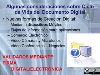 Algunas consideraciones sobre Ciclo de Vida del Documento Digital Nuevas formas de Creación Digital: Mediante dispositivos Móviles Flujos de información entre aplicaciones Comercio Electrónico Video Cámaras y Micrófonos Video Conferencias – Negocios VALIDADOS MEDIANTE: FIRMA  DIGITAL/ELECTRÓNICA 