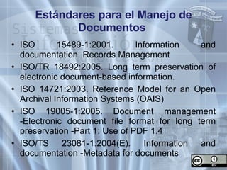 Estándares para el Manejo de Documentos  ISO 15489-1:2001. Information and documentation. Records Management ISO/TR 18492:2005. Long term preservation of electronic document-based information.  ISO 14721:2003. Reference Model for an Open Archival Information Systems (OAIS) ISO 19005-1:2005. Document management -Electronic document file format for long term preservation -Part 1: Use of PDF 1.4 ISO/TS 23081-1:2004(E). Information and documentation -Metadata for documents 