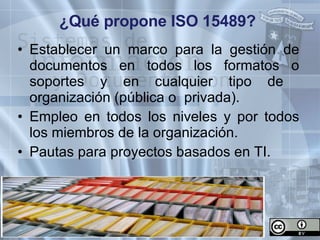 ¿Qué propone ISO 15489? Establecer un marco para la gestión de documentos en todos los formatos o soportes y en cualquier tipo de  organización (pública o  privada). Empleo en todos los niveles y por todos los miembros de la organización. Pautas para proyectos basados en TI. 