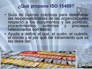 ¿Qué propone ISO 15489? Guía de buenas prácticas para determinar las responsabilidades de las organizaciones respecto a los documentos y las políticas, procedimientos, sistemas y procesos relacionados con éstos. Ayuda a definir el qué, el quién, el cuándo, el dónde y el por qué del tratamiento que se les debe dar.   