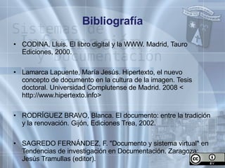 Bibliografía CODINA, Lluis. El libro digital y la WWW. Madrid, Tauro Ediciones, 2000. Lamarca Lapuente, María Jesús. Hipertexto, el nuevo concepto de documento en la cultura de la imagen. Tesis doctoral. Universidad Complutense de Madrid. 2008 < http://www.hipertexto.info> RODRÍGUEZ BRAVO, Blanca. El documento: entre la tradición y la renovación. Gijón, Ediciones Trea, 2002. SAGREDO FERNÁNDEZ, F. "Documento y sistema virtual" en Tendencias de investigación en Documentación. Zaragoza: Jesús Tramullas (editor). 
