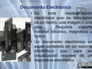 Documento Electrónico Es toda representación electrónica que da testimonio de un hecho, una imagen o una idea.  Requiere soporte material eléctrico, magnético u óptico Un documento electrónico es aquel contenido en un soporte electrónico que, para su visualización requiere de un dispositivo electrónico 