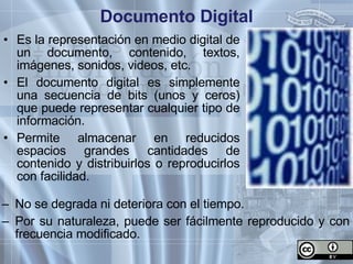 Documento  Digital Es la representación en medio digital de un documento, contenido, textos, imágenes,  sonidos , videos, etc. El documento digital es simplemente una secuencia de bits (unos y ceros) que puede representar cualquier tipo de información.  Permite almacenar en reducidos espacios grandes cantidades de contenido y distribuirlos o reproducirlos con facilidad. No se degrada ni deteriora con el tiempo. Por su naturaleza, puede ser fácilmente reproducido y con frecuencia modificado. 
