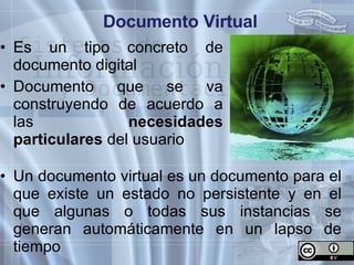 Documento Virtual Es un tipo concreto de documento digital Documento que se va construyendo de acuerdo a las  necesidades   particulares  del usuario Un documento virtual es un documento para el que existe un estado no persistente y en el que algunas o todas sus instancias se generan automáticamente en un lapso de tiempo 