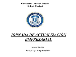 Universidad Latina de Panamá
Sede de Chiriquí
JORNADA DE ACTUALIZACIÒN
EMPRESARIAL
Jornada Matutina
David, 5, 6 y 7 de Agosto de 2014
 