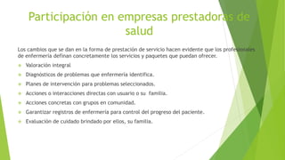 Participación en empresas prestadoras de
salud
Los cambios que se dan en la forma de prestación de servicio hacen evidente que los profesionales
de enfermería definan concretamente los servicios y paquetes que puedan ofrecer.
 Valoración integral
 Diagnósticos de problemas que enfermería identifica.
 Planes de intervención para problemas seleccionados.
 Acciones o interacciones directas con usuario o su familia.
 Acciones concretas con grupos en comunidad.
 Garantizar registros de enfermería para control del progreso del paciente.
 Evaluación de cuidado brindado por ellos, su familia.
 