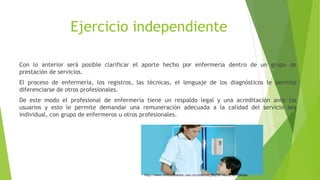 Ejercicio independiente
Con lo anterior será posible clarificar el aporte hecho por enfermería dentro de un grupo de
prestación de servicios.
El proceso de enfermería, los registros, las técnicas, el lenguaje de los diagnósticos le permite
diferenciarse de otros profesionales.
De este modo el profesional de enfermería tiene un respaldo legal y una acreditación ante los
usuarios y esto le permite demandar una remuneración adecuada a la calidad del servicio sea
individual, con grupo de enfermeros u otros profesionales.
http://www.revistabienestar.com.co/contenido.php?idt=4&edicion=22&ida=
 