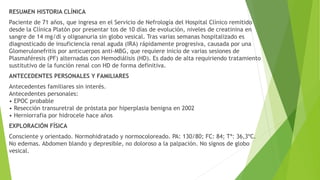 RESUMEN HISTORIA CLÍNICA
Paciente de 71 años, que ingresa en el Servicio de Nefrología del Hospital Clínico remitido
desde la Clínica Platón por presentar tos de 10 días de evolución, niveles de creatinina en
sangre de 14 mg/dl y oligoanuria sin globo vesical. Tras varias semanas hospitalizado es
diagnosticado de insuficiencia renal aguda (IRA) rápidamente progresiva, causada por una
Glomerulonefritis por anticuerpos anti-MBG, que requiere inicio de varias sesiones de
Plasmaféresis (PF) alternadas con Hemodiálisis (HD). Es dado de alta requiriendo tratamiento
sustitutivo de la función renal con HD de forma definitiva.
ANTECEDENTES PERSONALES Y FAMILIARES
Antecedentes familiares sin interés.
Antecedentes personales:
• EPOC probable
• Resección transuretral de próstata por hiperplasia benigna en 2002
• Herniorrafia por hidrocele hace años
EXPLORACIÓN FÍSICA
Consciente y orientado. Normohidratado y normocoloreado. PA: 130/80; FC: 84; Tª: 36,3ºC.
No edemas. Abdomen blando y depresible, no doloroso a la palpación. No signos de globo
vesical.
 