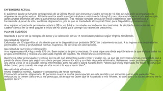 ENFERMEDAD ACTUAL
El paciente acude al Servicio de Urgencias de la Clínica Platón por presentar cuadro de tos de 10 días de evolución acompañado de
oligoanuria sin globo vesical. Allí se le realiza analítica objetivándose creatinina de 14 mg/dl y se coloca sonda vesical por endoscopia,
apreciándose estenosis de uretra que precisa dilatación. Tras realizar sondaje vesical se inicia tratamiento con sueroterapia y
furosemida. A pesar de ello, continúa oligoanúrico, por lo que es trasladado al Hospital Clínic para diagnóstico y tratamiento.
A su ingreso, el paciente permanece anúrico (50 cc en 24h) y con niveles ascendentes de creatinina. Se decide la colocación de un
catéter central en la vena yugular e inicio de HD diaria para corregir los valores de creatinina.
PLAN DE CUIDADOS
Realizado a partir de la recogida de datos y la valoración de las 14 necesidades básicas según Virginia Henderson.
Necesidad de respirar
Exfumador de 10 cigarrillos al día desde que se le diagnosticó un probable EPOC Sin tratamiento actual. A su ingreso vías respiratorias
permeables, ritmo y profundidad normal. Eupneico. Rx de tórax sin alteraciones.
Necesidad de nutrición e hidratación
A su ingreso pesa 69,4 kg y mide 170 cm. Buen aspecto de piel y mucosas. En casa sigue una dieta equilibrada en la que incluye todos los
grupos alimenticios y realiza una adecuada ingesta de líquidos. No intolerancias alimenticias.
Manifiesta estar preocupado y confuso acerca de qué alimentos puede comer y cuales no, ya que las enfermeras le han comentado que a
partir de ahora tiene que seguir una dieta porque tiene el K+ alto y su riñón no puede eliminarlo. Refiere no tener problemas para seguir
una dieta si eso le va a ayudar con su enfermedad, pero no sabe si sabrá hacerlo bien: “ahora que estoy ingresado me traen la dieta que
debo comer, pero cuando me vaya de alta no sé si lo voy a hacer bien”.
Necesidad de eliminación
Ritmo intestinal normal. Aspecto y consistencia de heces normales.
Eliminación urinaria: oligoanuria. El paciente muestra mucha preocupación en este sentido y no entiende qué le está pasando: “los
médicos no lo tienen claro y esto me preocupa, dicen que no saben qué le ha pasado a mis riñones. Yo creo que sí lo saben pero no me lo
quieren decir”.
 