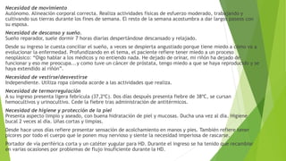 Necesidad de movimiento
Autónomo. Alineación corporal correcta. Realiza actividades físicas de esfuerzo moderado, trabajando y
cultivando sus tierras durante los fines de semana. El resto de la semana acostumbra a dar largos paseos con
su esposa.
Necesidad de descanso y sueño.
Sueño reparador, suele dormir 7 horas diarias despertándose descansado y relajado.
Desde su ingreso le cuesta conciliar el sueño, a veces se despierta angustiado porque tiene miedo a cómo va a
evolucionar la enfermedad. Profundizando en el tema, el paciente refiere tener miedo a un proceso
neoplásico: “Oigo hablar a los médicos y no entiendo nada. He dejado de orinar, mi riñón ha dejado de
funcionar y eso me preocupa...y como tuve un cáncer de próstata, tengo miedo a que se haya reproducido y se
haya extendido al riñón”.
Necesidad de vestirse/desvestirse
Independiente. Utiliza ropa cómoda acorde a las actividades que realiza.
Necesidad de termorregulación
A su ingreso presenta ligera febrícula (37,2ºC). Dos días después presenta fiebre de 38ºC, se cursan
hemocultivos y urinocultivo. Cede la fiebre tras administración de antitérmicos.
Necesidad de higiene y protección de la piel
Presenta aspecto limpio y aseado, con buena hidratación de piel y mucosas. Ducha una vez al día. Higiene
bucal 2 veces al día. Uñas cortas y limpias.
Desde hace unos días refiere presentar sensación de acolchamiento en manos y pies. También refiere tener
picores por todo el cuerpo que le ponen muy nervioso y siente la necesidad imperiosa de rascarse.
Portador de vía periférica corta y un catéter yugular para HD. Durante el ingreso se ha tenido que recambiar
en varias ocasiones por problemas de flujo insuficiente durante la HD.
 