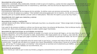 Necesidad de evitar peligros
Consciente y orientado. Muy colaborador. Atiende a todo lo que se le explica y, a pesar de estar angustiado con su estado de salud,
adopta una actitud colaboradora ante el tratamiento y, sobretodo, ante las técnicas de depuración extracorpórea, ya que refiere
tenerles mucho respeto.
Necesidad de comunicarse
Funcionamiento adecuado de los órganos de los sentidos. Se define como una persona extrovertida, se comunica con facilidad. Su
principal persona de apoyo es su esposa: “ella también está preocupada pero no lo muestra, me da ánimo y se que ella también lo
necesita, pero yo no puedo dárselo y actuar como si nada pasara. Todo esto me supera y yo ya soy muy mayor...”
Necesidad de vivir según sus creencias y valores
Católico no practicante.
Necesidad de trabajo y realización
Jubilado desde los 65 años. Refiere haberse habituado muy bien a su situación actual: “Ahora tengo todo el tiempo para hacer lo
que me apetece...”
Casi cada fin de semana se dedica a cultivar sus tierras que tiene a las afueras de Barcelona. Esto le distrae mucho y le hace
sentirse útil. Ahora está preocupado porque no sabe si podrá seguir haciéndolo.
Necesidad de jugar/participar en actividades recreativas
Desde su jubilación la actividad diaria consiste en ayudar a su mujer con las tareas del hogar y, en los ratos libres, le gusta leer el
periódico deportivo, ver la TV y escuchar la radio. Acostumbra a dar largos paseos con su mujer y, casi cada día, acude a un club
donde se reúne con sus amigos para jugar al dominó, las cartas... y comentar los partidos de fútbol. De vez en cuando practica la
caza con su familia.
Verbaliza que desde que ha ingresado echa de menos todo lo que hacía y, aunque está todo el día de un lado para otro, se aburre.
Comenta que: “cuando más me aburro es cuando voy a hacer Hemodiálisis, ya que estoy 4 horas en la Unidad sin poder hacer
nada, allí no hay TV ni dejan pasar a mi familia”. Esta sensación se acentúa con el aislamiento por MARSA, ya que hasta ahora
daba paseos por la unidad, hablaba con las enfermeras, etc.
Necesidad de aprendizaje
Muestra interés por todo lo que le está ocurriendo y pregunta constantemente acerca del tratamiento con Hemodiálisis.
 
