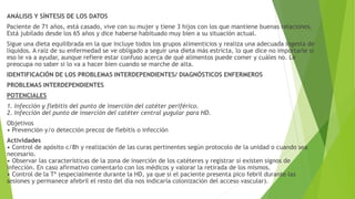 ANÁLISIS Y SÍNTESIS DE LOS DATOS
Paciente de 71 años, está casado, vive con su mujer y tiene 3 hijos con los que mantiene buenas relaciones.
Está jubilado desde los 65 años y dice haberse habituado muy bien a su situación actual.
Sigue una dieta equilibrada en la que incluye todos los grupos alimenticios y realiza una adecuada ingesta de
líquidos. A raíz de su enfermedad se ve obligado a seguir una dieta más estricta, lo que dice no importarle si
eso le va a ayudar, aunque refiere estar confuso acerca de qué alimentos puede comer y cuáles no. Le
preocupa no saber si lo va a hacer bien cuando se marche de alta.
IDENTIFICACIÓN DE LOS PROBLEMAS INTERDEPENDIENTES/ DIAGNÓSTICOS ENFERMEROS
PROBLEMAS INTERDEPENDIENTES
POTENCIALES
1. Infección y flebitis del punto de inserción del catéter periférico.
2. Infección del punto de inserción del catéter central yugular para HD.
Objetivos
• Prevención y/o detección precoz de flebitis o infección
Actividades
• Control de apósito c/8h y realización de las curas pertinentes según protocolo de la unidad o cuando sea
necesario.
• Observar las características de la zona de inserción de los catéteres y registrar si existen signos de
infección. En caso afirmativo comentarlo con los médicos y valorar la retirada de los mismos.
• Control de la Tª (especialmente durante la HD, ya que si el paciente presenta pico febril durante las
sesiones y permanece afebril el resto del día nos indicaría colonización del acceso vascular).
 