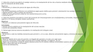 3. Infección urinaria secundaria al sondaje vesical y a la manipulación de las vías urinarias mediante dilatación endoscópica
para la colocación de dicha sonda.
Objetivos
• Prevención y/o detección precoz de signos de infección.
Actividades
• Se inicia tratamiento profiláctico con antibióticos según pauta médica para prevenir colonización tras sondaje traumático.
• Higiene genital c/24h o cuando sea necesario.
• Observar zona periuretral y observar las características de la orina.
• Control de la Tª.
4. Infección sistémica secundaria a inicio del protocolo de inmunosupresión con ciclofosfamida y corticoides, hospitalización
superior a 72 horas y terapias renales sustitutivas.
Objetivos
• Prevenir y/o detectar precozmente signos de infección.
Actividades
• Utilizar técnica aséptica en la manipulación del acceso vascular.
• Control de constantes vitales.
5. Hemorragia interna/externa secundaria a la realización de la biopsia renal.
Objetivos
• Se llevarán a cabo las medidas necesarias para prevenir o, en su caso, detectar precozmente signos y síntomas de sangrado
activo.
Actividades
• Observar apósito de la zona de punción a la llegada del paciente a la sala y en cada turno.
• Controlar constantes vitales según protocolo de la unidad vigilando, en especial, TA y FC.
• Vigilar que el paciente cumpla el reposo absoluto prescrito en órdenes médicas ofreciéndole nuestros servicios y dejándole el
timbre a mano para que no se levante.
• Control de hematocrito.
 