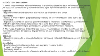 DIAGNÓSTICOS ENFERMEROS
1. Temor relacionado con desconocimiento de la evolución y desenlace de su enfermedad, manifestado
por dificultad para conciliar y mantener el sueño y por expresiones verbales del propio paciente.
Objetivos
• El paciente identificará las formas más eficaces de enfrentarse a su temor.
Actividades
• Valorar el nivel de temor que presenta el paciente y los conocimientos que tiene acerca de su
enfermedad.
• Explicar al paciente con palabras que entienda todo lo referente a su enfermedad y al tratamiento
sustitutivo con Hemodiálisis. Aclararle que no se trata de un proceso neoplásico.
• Atender al paciente siempre que lo requiera y facilitarle la información necesaria.
2. Alto riesgo de deterioro de la integridad cutánea relacionado con prurito y manifestado por
expresiones verbales del paciente de picor intenso en todo el organismo y necesidad imperiosa de
rascarse.
Objetivos
• El paciente mantendrá la integridad cutánea y participará en las actividades para prevenir lesiones
cutáneas.
Actividades
• Enseñar al paciente algunas medidas para suavizar y refrescar la piel:
- Friegas y masajes con crema hidratante.
- Duchas con agua fría.
• Comentarle que mantenga las uñas cortas y limpias para evitar la lesión y posible infección de la piel.
 