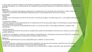 3. Alto riesgo de manejo inefectivo del régimen terapéutico relacionado con complejidad del mismo en cuanto a dieta y
tratamiento médico, y a la dificultad de los cuidados necesarios para mantener en condiciones idóneas el acceso vascular
para HD.
Objetivos
• Demostrará un patrón adecuado de regulación en integración en la vida diaria del tratamiento y dieta prescritos.
• Adquirirá y aumentará las habilidades requeridas para el autocuidado diario del acceso vascular.
Actividades
• Dieta:
- Proporcionar información escrita de forma clara y sencilla para seguir una dieta baja en K+ y una ingesta adecuada de
líquidos.
• Tratamiento médico:
- Explicar al paciente muy detenidamente el tratamiento de forma que pueda seguir sin dificultades la pauta descendente
de ciclofosfamida y corticoides.
- Comentar con el paciente la posibilidad de acudir a su centro de salud si tiene algún problema o requiere más
información.
• Acceso Vascular:
- Proporcionarle información acerca de los cuidados del catéter de Hemodiálisis mientras se le realiza un nuevo acceso
vascular definitivo.
4. Déficit de actividades recreativas relacionado con hospitalización, tratamiento frecuente con HD y PF y aislamiento
respiratorio y manifestado por expresiones verbales de aburrimiento.
Objetivos
• El paciente identificará los recursos disponibles para combatir su aburrimiento.
Actividades
• Analizar los gustos y preferencias del paciente. Identificar los recursos que tenemos y planificar los actividades:
- Proporcionarle una radio mientras esté en la Unidad haciendo HD.
- Probar con revistas, pasatiempos... o comentar con su familia que le traigan el periódico que acostumbra a leer.
 