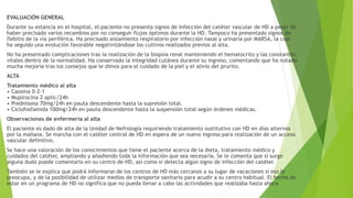 EVALUACIÓN GENERAL
Durante su estancia en el hospital, el paciente no presenta signos de infección del catéter vascular de HD a pesar de
haber precisado varios recambios por no conseguir flujos óptimos durante la HD. Tampoco ha presentado signos de
flebitis de la vía periférica. Ha precisado aislamiento respiratorio por infección nasal y urinaria por MARSA, la cual
ha seguido una evolución favorable negativizándose los cultivos realizados previos al alta.
No ha presentado complicaciones tras la realización de la biopsia renal manteniendo el hematocrito y las constantes
vitales dentro de la normalidad. Ha conservado la integridad cutánea durante su ingreso, comentando que ha notado
mucha mejoría tras los consejos que le dimos para el cuidado de la piel y el alivio del prurito.
ALTA
Tratamiento médico al alta
• Caosina 0-2-1
• Mupirocina 2 aplic/24h
• Prednisona 70mg/24h en pauta descendente hasta la supresión total.
• Ciclofosfamida 100mg/24h en pauta descendente hasta la suspensión total según órdenes médicas.
Observaciones de enfermería al alta
El paciente es dado de alta de la Unidad de Nefrología requiriendo tratamiento sustitutivo con HD en días alternos
por la mañana. Se marcha con el catéter central de HD en espera de un nuevo ingreso para realización de un acceso
vascular definitivo.
Se hace una valoración de los conocimientos que tiene el paciente acerca de la dieta, tratamiento médico y
cuidados del catéter, ampliando y añadiendo toda la información que sea necesaria. Se le comenta que si surge
alguna duda puede comentarlo en su centro de HD, así como si detecta algún signo de infección del catéter.
También se le explica que podrá informarse de los centros de HD más cercanos a su lugar de vacaciones si eso le
preocupa, y de la posibilidad de utilizar medios de transporte sanitario para acudir a su centro habitual. El hecho de
estar en un programa de HD no significa que no pueda llevar a cabo las actividades que realizaba hasta ahora.
 