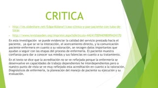 CRITICA
• http://es.slideshare.net/EdgarAldana1/caso-clinico-y-pae-paciente-con-tubo-de-
torax
• http://www.revistaseden.org/imprimir.aspx?idArticulo=4424170094098099424170
En esta investigación se puede evidenciar la calidad del servicio prestado hacia el
paciente, ya que se ve la interacción, el acercamiento directo, y la comunicación
paciente-enfermera en cuanto a su valoración, se recogen datos importantes que
ayudan a seguir con las etapas del proceso de enfermería. El paciente muestra
confianza para dar a conocer sus miedos y sus falencias en cuanto a su tratamiento.
En el texto se dice que la acreditación no se ve reflejada porque la enfermería se
desenvuelve en capacidades de trabajo dependientes he interdependientes pero a
nuestro punto de vista se ve muy reflejada esta acreditación en cuanto a la valoración,
Diagnósticos de enfermería, la planeación del manejo de paciente su ejecución y su
evaluación.
 