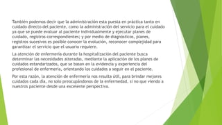 También podemos decir que la administración esta puesta en práctica tanto en
cuidado directo del paciente, como la administración del servicio para el cuidado
ya que se puede evaluar al paciente individualmente y ejecutar planes de
cuidado, registros correspondientes; y por medio de diagnósticos, planes,
registros sucesivos es posible conocer la evolución, reconocer complejidad para
garantizar el servicio que el usuario requiere.
La atención de enfermería durante la hospitalización del paciente busca
determinar las necesidades alteradas, mediante la aplicación de los planes de
cuidados estandarizados, que se basan en la evidencia y experiencia del
profesional de enfermería, orientando los cuidados a seguir en el paciente.
Por esta razón, la atención de enfermería nos resulta útil, para brindar mejores
cuidados cada día, no solo preocupándonos de la enfermedad, si no que viendo a
nuestros paciente desde una excelente perspectiva.
 