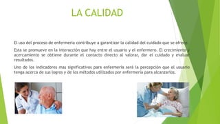 LA CALIDAD
El uso del proceso de enfermería contribuye a garantizar la calidad del cuidado que se ofrece.
Esta se promueve en la interacción que hay entre el usuario y el enfermero. El crecimiento y
acercamiento se obtiene durante el contacto directo al valorar, dar el cuidado y evaluar
resultados.
Uno de los indicadores mas significativos para enfermería será la percepción que el usuario
tenga acerca de sus logros y de los métodos utilizados por enfermería para alcanzarlos.
 
