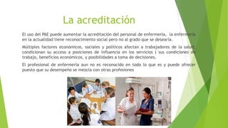 La acreditación
El uso del PAE puede aumentar la acreditación del personal de enfermería, la enfermería
en la actualidad tiene reconocimiento social pero no al grado que se desearía.
Múltiples factores económicos, sociales y políticos afectan a trabajadores de la salud,
condicionan su acceso a posiciones de influencia en los servicios ( sus condiciones de
trabajo, beneficios económicos, y posibilidades a toma de decisiones.
El profesional de enfermería aun no es reconocido en todo lo que es y puede ofrecer
puesto que su desempeño se mezcla con otras profesiones
 