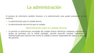 La administración
El proceso de enfermería también favorece a la administración esta puede entenderse de dos
maneras:
 La administración para el cuidado directo
 La administración del servicio para el cuidado.
Administración para el cuidado directo
 Le permite al enfermero(a) encargado del cuidado directo identificar problemas individuales o
grupos de pacientes con la misma patología, permite prescribir acciones individuales o
estandarizados para ejecutar ella misma el cuidado y hacerse responsable del registro y progreso
del paciente.
 