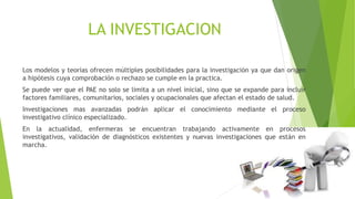 LA INVESTIGACION
Los modelos y teorías ofrecen múltiples posibilidades para la investigación ya que dan origen
a hipótesis cuya comprobación o rechazo se cumple en la practica.
Se puede ver que el PAE no solo se limita a un nivel inicial, sino que se expande para incluir
factores familiares, comunitarios, sociales y ocupacionales que afectan el estado de salud.
Investigaciones mas avanzadas podrán aplicar el conocimiento mediante el proceso
investigativo clínico especializado.
En la actualidad, enfermeras se encuentran trabajando activamente en procesos
investigativos, validación de diagnósticos existentes y nuevas investigaciones que están en
marcha.
 