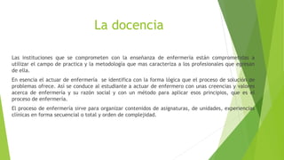 La docencia
Las instituciones que se comprometen con la enseñanza de enfermería están comprometidas a
utilizar el campo de practica y la metodología que mas caracteriza a los profesionales que egresan
de ella.
En esencia el actuar de enfermería se identifica con la forma lógica que el proceso de solución de
problemas ofrece. Así se conduce al estudiante a actuar de enfermero con unas creencias y valores
acerca de enfermería y su razón social y con un método para aplicar esos principios, que es el
proceso de enfermería.
El proceso de enfermería sirve para organizar contenidos de asignaturas, de unidades, experiencias
clínicas en forma secuencial o total y orden de complejidad.
 