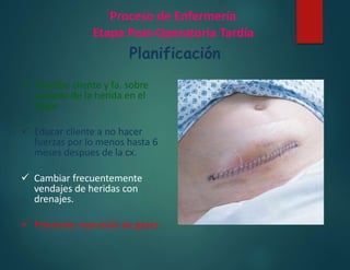 Proceso de Enfermería
Etapa Post-Operatoria Tardía
Planificación
 Orientar cliente y fa. sobre
cuidado de la herida en el
hogar
 Educar cliente a no hacer
fuerzas por lo menos hasta 6
meses despues de la cx.
 Cambiar frecuentemente
vendajes de heridas con
drenajes.
 Promover expulsión de gases
 