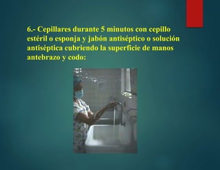 6.- Cepillares durante 5 minutos con cepillo
estéril o esponja y jabón antiséptico o solución
antiséptica cubriendo la superficie de manos
antebrazo y codo:
 