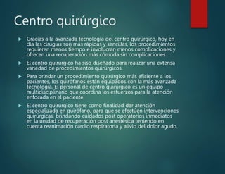 Centro quirúrgico
 Gracias a la avanzada tecnología del centro quirúrgico, hoy en
día las cirugías son más rápidas y sencillas, los procedimientos
requieren menos tiempo e involucran menos complicaciones y
ofrecen una recuperación más cómoda sin complicaciones.
 El centro quirúrgico ha siso diseñado para realizar una extensa
variedad de procedimientos quirúrgicos.
 Para brindar un procedimiento quirúrgico más eficiente a los
pacientes, los quirófanos están equipados con la más avanzada
tecnología. El personal de centro quirúrgico es un equipo
multidisciplinario que coordina los esfuerzos para la atención
enfocada en el paciente.
 El centro quirúrgico tiene como finalidad dar atención
especializada en quirófano, para que se efectúen intervenciones
quirúrgicas, brindando cuidados post operatorios inmediatos
en la unidad de recuperación post anestésica teniendo en
cuenta reanimación cardio respiratoria y alivio del dolor agudo.
 