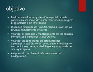 objetivo
 Realizar la evaluación y atención especializada de
pacientes a ser sometidos a intervenciones quirúrgicas
programadas o de emergencia
 Disminuir el tiempo de hospitalización a través de las
cirugías mínimamente invasivas
 Velar por el buen uso y mantenimiento de los equipos
biomédicos e instrumental quirúrgicos.
 Velar por las condiciones de esterilidad del
instrumental quirúrgico, así como del mantenimiento
en condiciones de seguridad, higiene y asepsia de las
salas quirúrgicas.
 Asegurar el cumplimiento de las normas de
bioseguridad.
 
