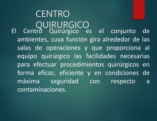 CENTRO
QUIRURGICO
El Centro Quirúrgico es el conjunto de
ambientes, cuya función gira alrededor de las
salas de operaciones y que proporciona al
equipo quirúrgico las facilidades necesarias
para efectuar procedimientos quirúrgicos en
forma eficaz, eficiente y en condiciones de
máxima seguridad con respecto a
contaminaciones.
 