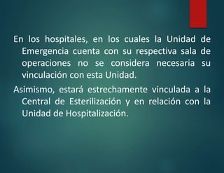En los hospitales, en los cuales la Unidad de
Emergencia cuenta con su respectiva sala de
operaciones no se considera necesaria su
vinculación con esta Unidad.
Asimismo, estará estrechamente vinculada a la
Central de Esterilización y en relación con la
Unidad de Hospitalización.
 