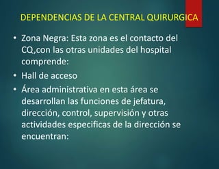 DEPENDENCIAS DE LA CENTRAL QUIRURGICA
• Zona Negra: Esta zona es el contacto del
CQ,con las otras unidades del hospital
comprende:
• Hall de acceso
• Área administrativa en esta área se
desarrollan las funciones de jefatura,
dirección, control, supervisión y otras
actividades especificas de la dirección se
encuentran:
 
