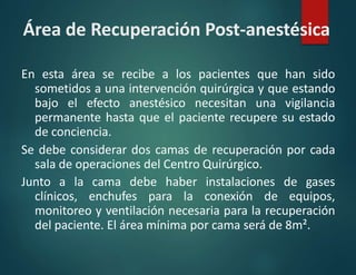 Área de Recuperación Post-anestésica
En esta área se recibe a los pacientes que han sido
sometidos a una intervención quirúrgica y que estando
bajo el efecto anestésico necesitan una vigilancia
permanente hasta que el paciente recupere su estado
de conciencia.
Se debe considerar dos camas de recuperación por cada
sala de operaciones del Centro Quirúrgico.
Junto a la cama debe haber instalaciones de gases
clínicos, enchufes para la conexión de equipos,
monitoreo y ventilación necesaria para la recuperación
del paciente. El área mínima por cama será de 8m².
 
