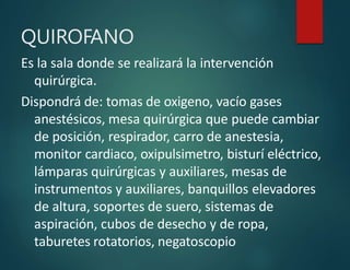 QUIROFANO
Es la sala donde se realizará la intervención
quirúrgica.
Dispondrá de: tomas de oxigeno, vacío gases
anestésicos, mesa quirúrgica que puede cambiar
de posición, respirador, carro de anestesia,
monitor cardiaco, oxipulsimetro, bisturí eléctrico,
lámparas quirúrgicas y auxiliares, mesas de
instrumentos y auxiliares, banquillos elevadores
de altura, soportes de suero, sistemas de
aspiración, cubos de desecho y de ropa,
taburetes rotatorios, negatoscopio
 