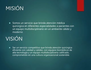 MISIÓN
 Somos un servicio que brinda atención médica
quirúrgica en diferentes especialidades a pacientes con
un equipo multidisciplinario en un ambiente cálido y
moderno
VISIÓN
 Ser un servicio competitivo que brinda atención quirúrgica
eficiente con calidad y calidez, con equipos biomédicos de
alta tecnología y un equipo multidisciplinario calificado,
comprometido en una cultura organizacional sostenible.
 