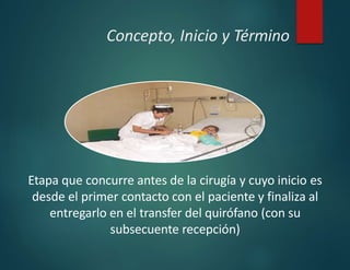 Concepto, Inicio y Término
Etapa que concurre antes de la cirugía y cuyo inicio es
desde el primer contacto con el paciente y finaliza al
entregarlo en el transfer del quirófano (con su
subsecuente recepción)
 