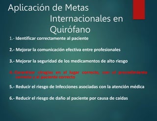 Aplicación de Metas
Internacionales en
Quirófano
1.- Identificar correctamente al paciente
2.- Mejorar la comunicación efectiva entre profesionales
3.- Mejorar la seguridad de los medicamentos de alto riesgo
4.-Garantizar cirugías en el lugar correcto, con el procedimiento
correcto y al paciente correcto
5.- Reducir el riesgo de Infecciones asociadas con la atención médica
6.- Reducir el riesgo de daño al paciente por causa de caídas
 
